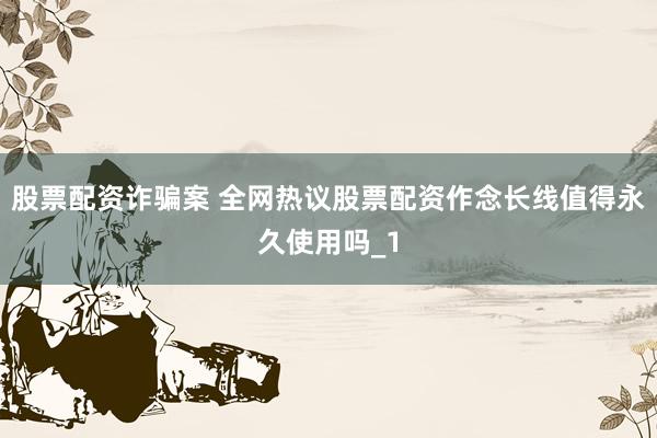 股票配资诈骗案 全网热议股票配资作念长线值得永久使用吗_1