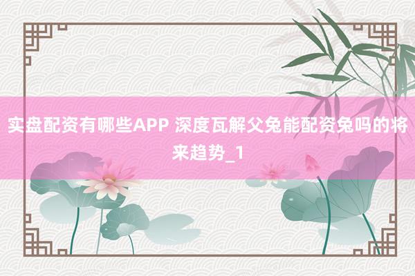 实盘配资有哪些APP 深度瓦解父兔能配资兔吗的将来趋势_1
