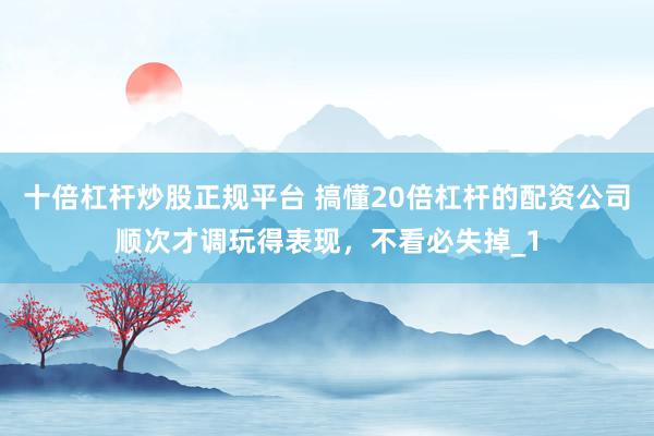 十倍杠杆炒股正规平台 搞懂20倍杠杆的配资公司顺次才调玩得表现，不看必失掉_1