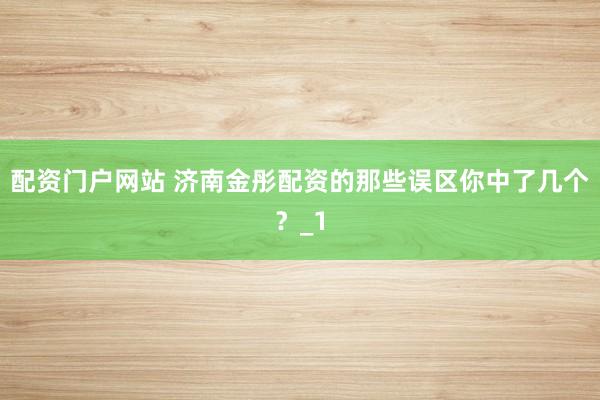 配资门户网站 济南金彤配资的那些误区你中了几个？_1