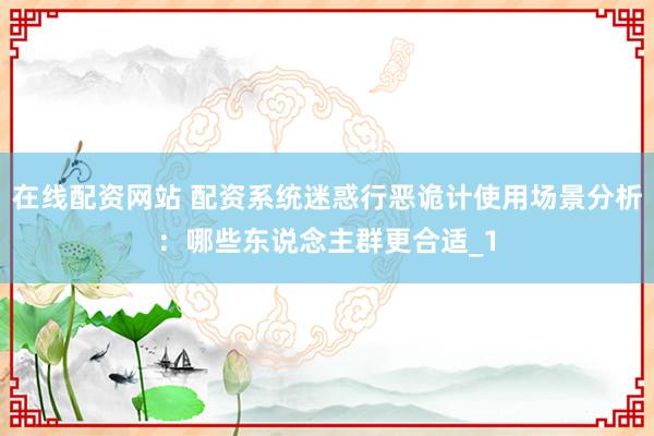 在线配资网站 配资系统迷惑行恶诡计使用场景分析：哪些东说念主群更合适_1