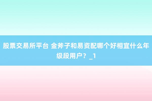 股票交易所平台 金斧子和易资配哪个好相宜什么年级段用户？_1