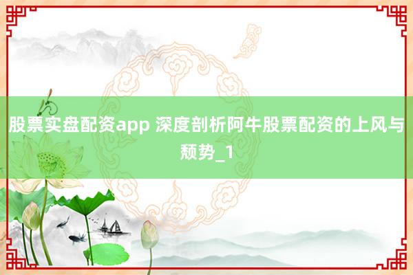 股票实盘配资app 深度剖析阿牛股票配资的上风与颓势_1