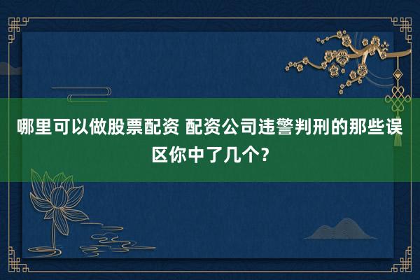 哪里可以做股票配资 配资公司违警判刑的那些误区你中了几个？