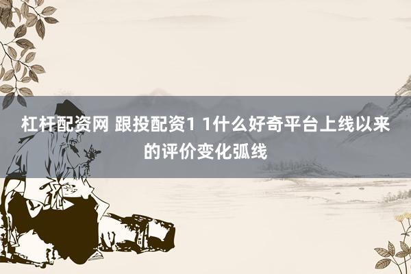 杠杆配资网 跟投配资1 1什么好奇平台上线以来的评价变化弧线