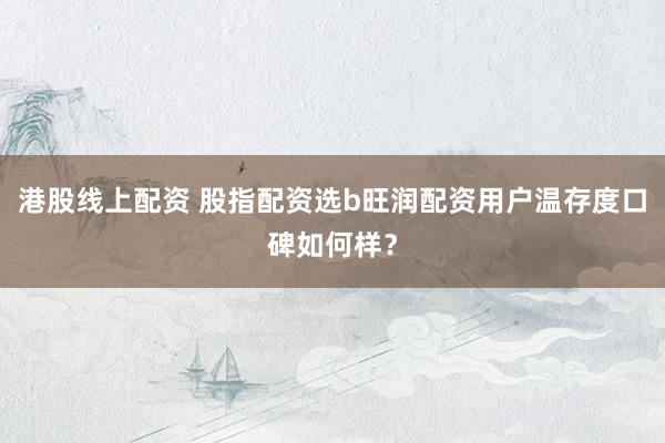 港股线上配资 股指配资选b旺润配资用户温存度口碑如何样？