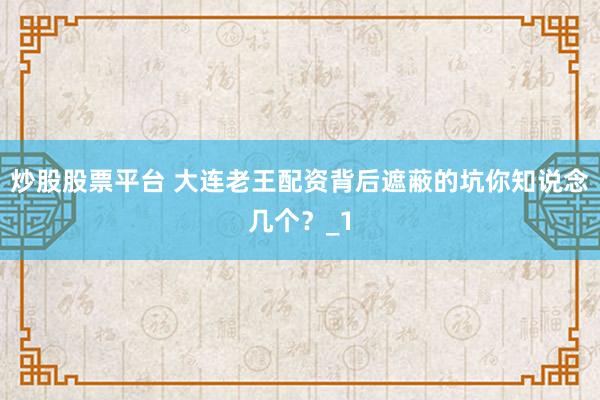 炒股股票平台 大连老王配资背后遮蔽的坑你知说念几个？_1