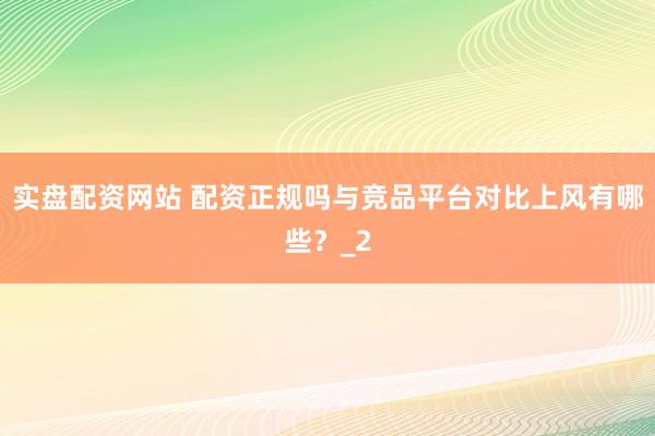 实盘配资网站 配资正规吗与竞品平台对比上风有哪些？_2
