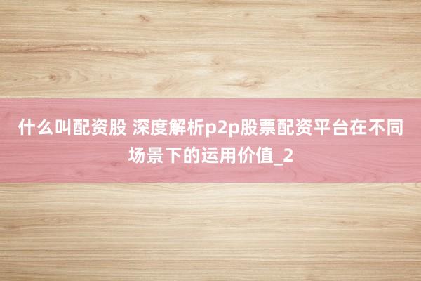 什么叫配资股 深度解析p2p股票配资平台在不同场景下的运用价值_2