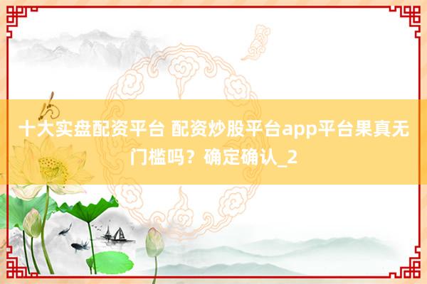 十大实盘配资平台 配资炒股平台app平台果真无门槛吗？确定确认_2